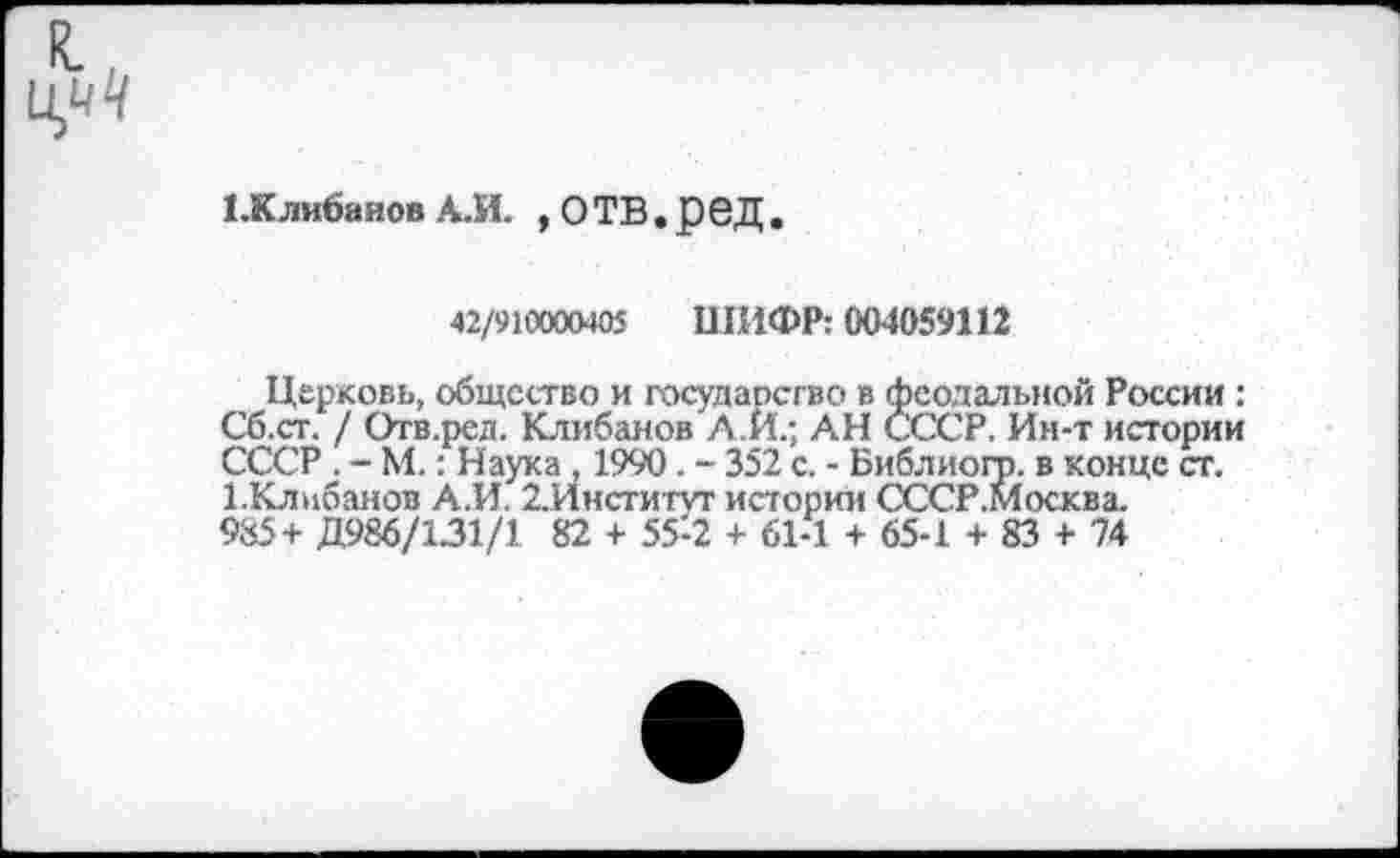 ﻿СКлибанов А.И. , О ТВ • ß 6Д .
42/910000405 ШИФР: 004059112
Церковь, общество и государство в феодальной России : Сб.ст. / Отв.ред. Клибанов А.И.; АН СССР, Ин-т истории СССР . - М.: Наука , 1990 . - 352 с. - Библиого. в конце ст. 1-Клнбанов А.И. 2.Инсти'ГУТ истории СССР.Москва.
985+ Д986/131/1 82 + 55-2 + 61-1 + 65-1 + 83 + 74